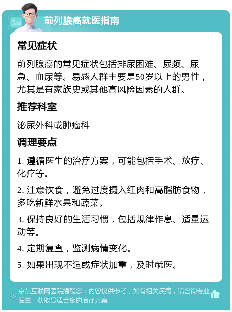 前列腺癌就医指南 常见症状 前列腺癌的常见症状包括排尿困难、尿频、尿急、血尿等。易感人群主要是50岁以上的男性，尤其是有家族史或其他高风险因素的人群。 推荐科室 泌尿外科或肿瘤科 调理要点 1. 遵循医生的治疗方案，可能包括手术、放疗、化疗等。 2. 注意饮食，避免过度摄入红肉和高脂肪食物，多吃新鲜水果和蔬菜。 3. 保持良好的生活习惯，包括规律作息、适量运动等。 4. 定期复查，监测病情变化。 5. 如果出现不适或症状加重，及时就医。