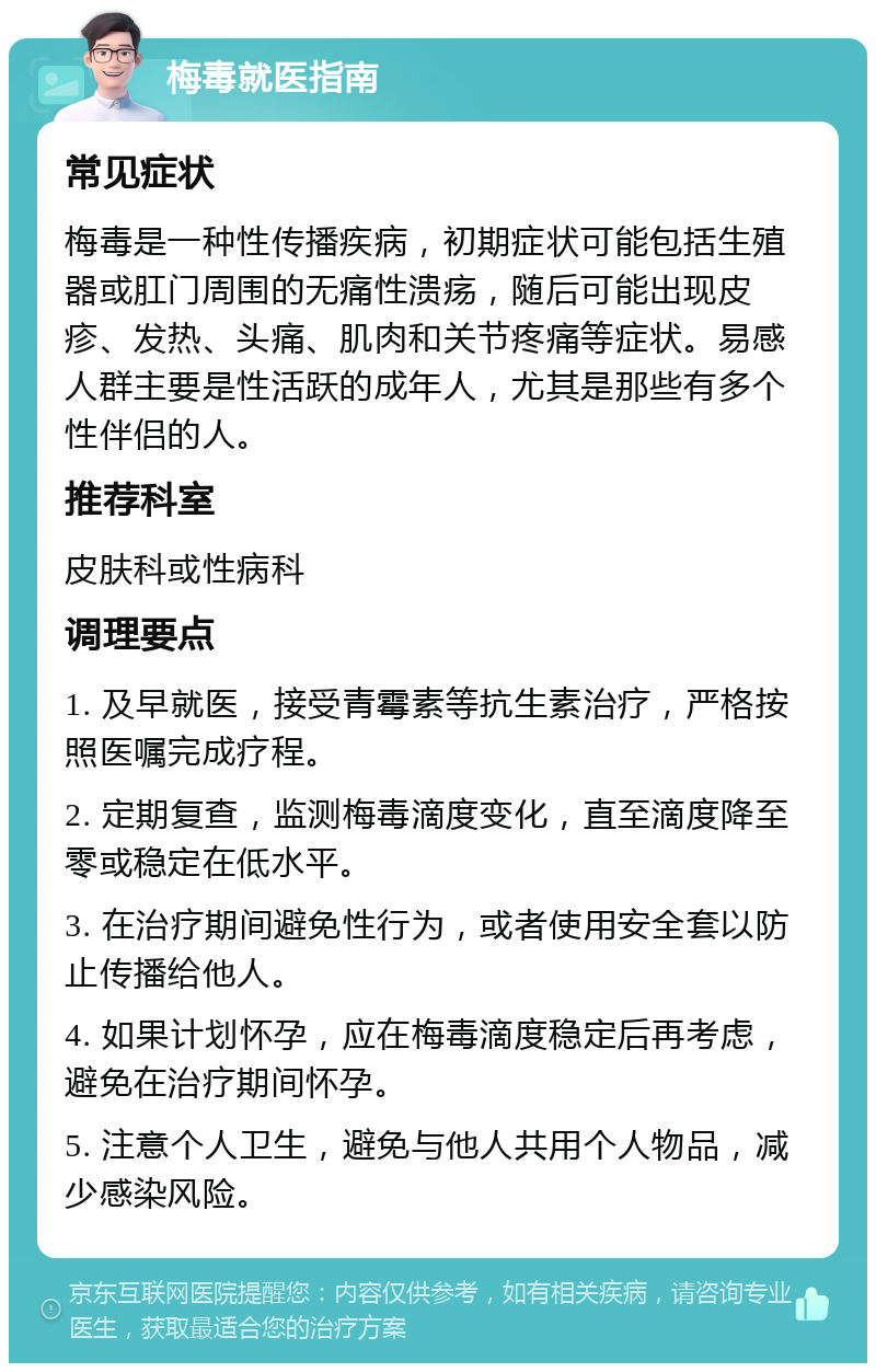 梅毒就医指南 常见症状 梅毒是一种性传播疾病，初期症状可能包括生殖器或肛门周围的无痛性溃疡，随后可能出现皮疹、发热、头痛、肌肉和关节疼痛等症状。易感人群主要是性活跃的成年人，尤其是那些有多个性伴侣的人。 推荐科室 皮肤科或性病科 调理要点 1. 及早就医，接受青霉素等抗生素治疗，严格按照医嘱完成疗程。 2. 定期复查，监测梅毒滴度变化，直至滴度降至零或稳定在低水平。 3. 在治疗期间避免性行为，或者使用安全套以防止传播给他人。 4. 如果计划怀孕，应在梅毒滴度稳定后再考虑，避免在治疗期间怀孕。 5. 注意个人卫生，避免与他人共用个人物品，减少感染风险。