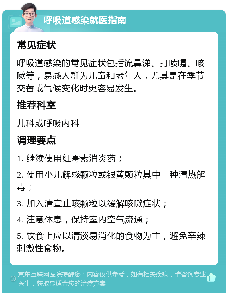 呼吸道感染就医指南 常见症状 呼吸道感染的常见症状包括流鼻涕、打喷嚏、咳嗽等，易感人群为儿童和老年人，尤其是在季节交替或气候变化时更容易发生。 推荐科室 儿科或呼吸内科 调理要点 1. 继续使用红霉素消炎药； 2. 使用小儿解感颗粒或银黄颗粒其中一种清热解毒； 3. 加入清宣止咳颗粒以缓解咳嗽症状； 4. 注意休息，保持室内空气流通； 5. 饮食上应以清淡易消化的食物为主，避免辛辣刺激性食物。