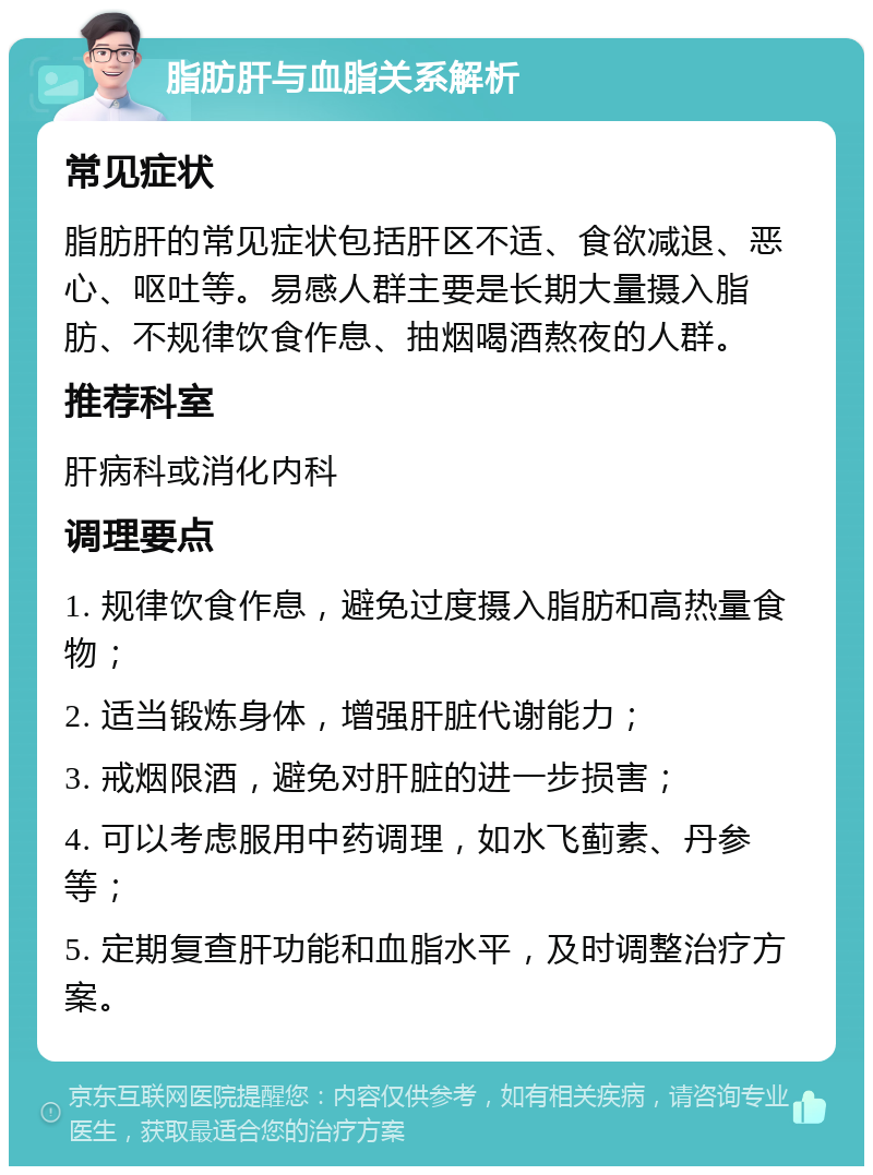 脂肪肝与血脂关系解析 常见症状 脂肪肝的常见症状包括肝区不适、食欲减退、恶心、呕吐等。易感人群主要是长期大量摄入脂肪、不规律饮食作息、抽烟喝酒熬夜的人群。 推荐科室 肝病科或消化内科 调理要点 1. 规律饮食作息，避免过度摄入脂肪和高热量食物； 2. 适当锻炼身体，增强肝脏代谢能力； 3. 戒烟限酒，避免对肝脏的进一步损害； 4. 可以考虑服用中药调理，如水飞蓟素、丹参等； 5. 定期复查肝功能和血脂水平，及时调整治疗方案。