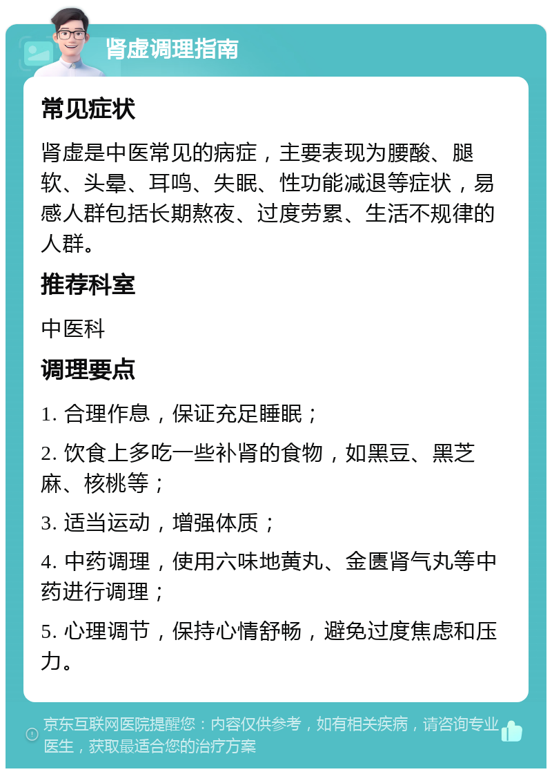 肾虚调理指南 常见症状 肾虚是中医常见的病症，主要表现为腰酸、腿软、头晕、耳鸣、失眠、性功能减退等症状，易感人群包括长期熬夜、过度劳累、生活不规律的人群。 推荐科室 中医科 调理要点 1. 合理作息，保证充足睡眠； 2. 饮食上多吃一些补肾的食物，如黑豆、黑芝麻、核桃等； 3. 适当运动，增强体质； 4. 中药调理，使用六味地黄丸、金匮肾气丸等中药进行调理； 5. 心理调节，保持心情舒畅，避免过度焦虑和压力。