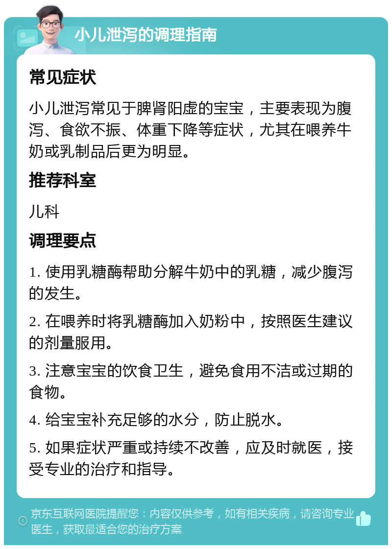 小儿泄泻的调理指南 常见症状 小儿泄泻常见于脾肾阳虚的宝宝，主要表现为腹泻、食欲不振、体重下降等症状，尤其在喂养牛奶或乳制品后更为明显。 推荐科室 儿科 调理要点 1. 使用乳糖酶帮助分解牛奶中的乳糖，减少腹泻的发生。 2. 在喂养时将乳糖酶加入奶粉中，按照医生建议的剂量服用。 3. 注意宝宝的饮食卫生，避免食用不洁或过期的食物。 4. 给宝宝补充足够的水分，防止脱水。 5. 如果症状严重或持续不改善，应及时就医，接受专业的治疗和指导。