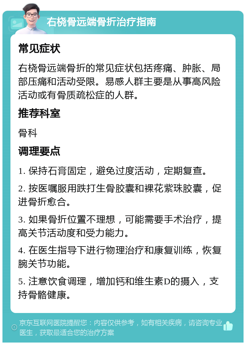 右桡骨远端骨折治疗指南 常见症状 右桡骨远端骨折的常见症状包括疼痛、肿胀、局部压痛和活动受限。易感人群主要是从事高风险活动或有骨质疏松症的人群。 推荐科室 骨科 调理要点 1. 保持石膏固定，避免过度活动，定期复查。 2. 按医嘱服用跌打生骨胶囊和裸花紫珠胶囊，促进骨折愈合。 3. 如果骨折位置不理想，可能需要手术治疗，提高关节活动度和受力能力。 4. 在医生指导下进行物理治疗和康复训练，恢复腕关节功能。 5. 注意饮食调理，增加钙和维生素D的摄入，支持骨骼健康。