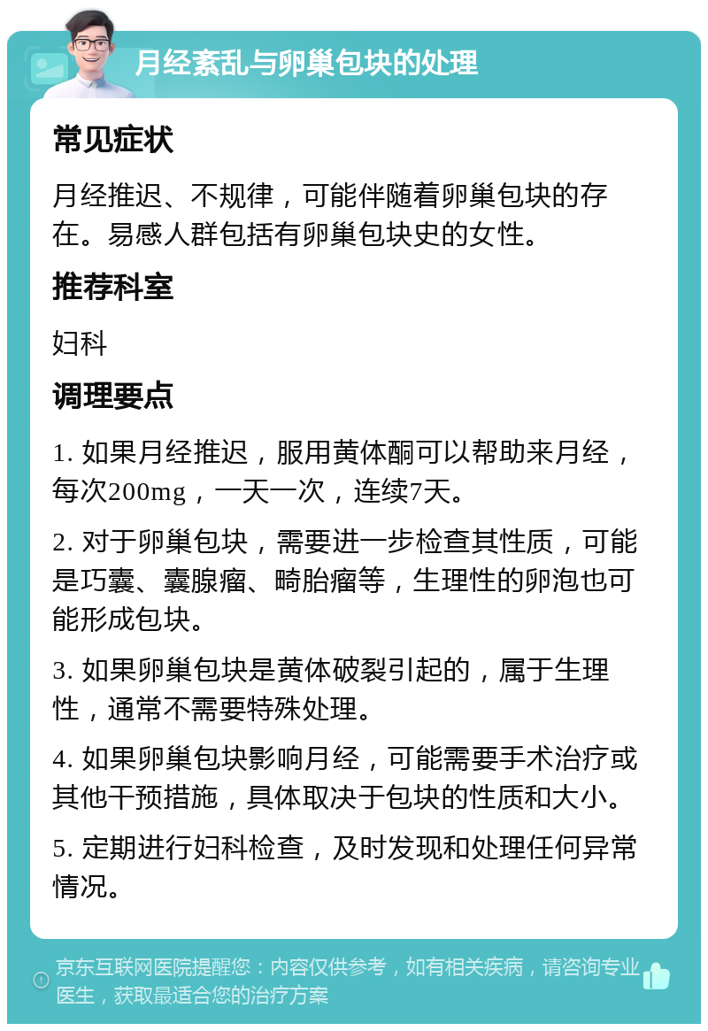 月经紊乱与卵巢包块的处理 常见症状 月经推迟、不规律，可能伴随着卵巢包块的存在。易感人群包括有卵巢包块史的女性。 推荐科室 妇科 调理要点 1. 如果月经推迟，服用黄体酮可以帮助来月经，每次200mg，一天一次，连续7天。 2. 对于卵巢包块，需要进一步检查其性质，可能是巧囊、囊腺瘤、畸胎瘤等，生理性的卵泡也可能形成包块。 3. 如果卵巢包块是黄体破裂引起的，属于生理性，通常不需要特殊处理。 4. 如果卵巢包块影响月经，可能需要手术治疗或其他干预措施，具体取决于包块的性质和大小。 5. 定期进行妇科检查，及时发现和处理任何异常情况。