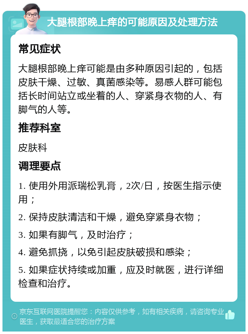 大腿根部晚上痒的可能原因及处理方法 常见症状 大腿根部晚上痒可能是由多种原因引起的，包括皮肤干燥、过敏、真菌感染等。易感人群可能包括长时间站立或坐着的人、穿紧身衣物的人、有脚气的人等。 推荐科室 皮肤科 调理要点 1. 使用外用派瑞松乳膏，2次/日，按医生指示使用； 2. 保持皮肤清洁和干燥，避免穿紧身衣物； 3. 如果有脚气，及时治疗； 4. 避免抓挠，以免引起皮肤破损和感染； 5. 如果症状持续或加重，应及时就医，进行详细检查和治疗。