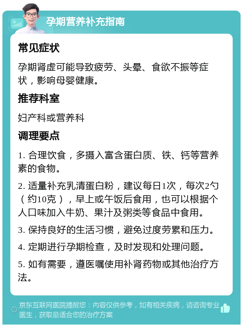 孕期营养补充指南 常见症状 孕期肾虚可能导致疲劳、头晕、食欲不振等症状，影响母婴健康。 推荐科室 妇产科或营养科 调理要点 1. 合理饮食，多摄入富含蛋白质、铁、钙等营养素的食物。 2. 适量补充乳清蛋白粉，建议每日1次，每次2勺（约10克），早上或午饭后食用，也可以根据个人口味加入牛奶、果汁及粥类等食品中食用。 3. 保持良好的生活习惯，避免过度劳累和压力。 4. 定期进行孕期检查，及时发现和处理问题。 5. 如有需要，遵医嘱使用补肾药物或其他治疗方法。