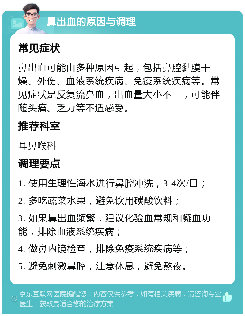 鼻出血的原因与调理 常见症状 鼻出血可能由多种原因引起，包括鼻腔黏膜干燥、外伤、血液系统疾病、免疫系统疾病等。常见症状是反复流鼻血，出血量大小不一，可能伴随头痛、乏力等不适感受。 推荐科室 耳鼻喉科 调理要点 1. 使用生理性海水进行鼻腔冲洗，3-4次/日； 2. 多吃蔬菜水果，避免饮用碳酸饮料； 3. 如果鼻出血频繁，建议化验血常规和凝血功能，排除血液系统疾病； 4. 做鼻内镜检查，排除免疫系统疾病等； 5. 避免刺激鼻腔，注意休息，避免熬夜。