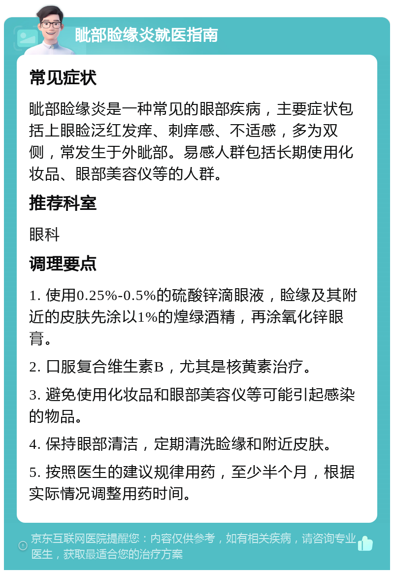 眦部睑缘炎就医指南 常见症状 眦部睑缘炎是一种常见的眼部疾病，主要症状包括上眼睑泛红发痒、刺痒感、不适感，多为双侧，常发生于外眦部。易感人群包括长期使用化妆品、眼部美容仪等的人群。 推荐科室 眼科 调理要点 1. 使用0.25%-0.5%的硫酸锌滴眼液，睑缘及其附近的皮肤先涂以1%的煌绿酒精，再涂氧化锌眼膏。 2. 口服复合维生素B，尤其是核黄素治疗。 3. 避免使用化妆品和眼部美容仪等可能引起感染的物品。 4. 保持眼部清洁，定期清洗睑缘和附近皮肤。 5. 按照医生的建议规律用药，至少半个月，根据实际情况调整用药时间。