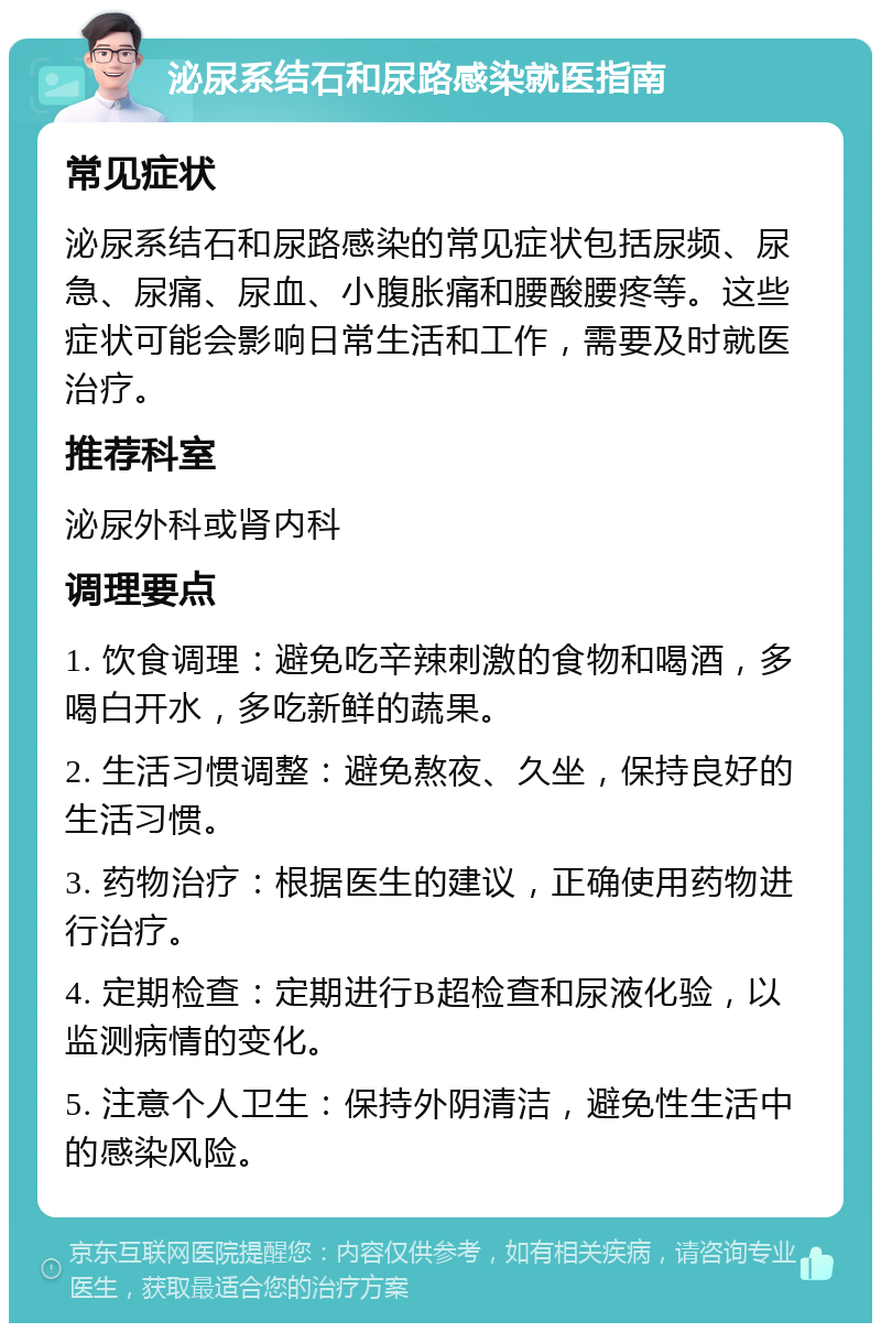 泌尿系结石和尿路感染就医指南 常见症状 泌尿系结石和尿路感染的常见症状包括尿频、尿急、尿痛、尿血、小腹胀痛和腰酸腰疼等。这些症状可能会影响日常生活和工作，需要及时就医治疗。 推荐科室 泌尿外科或肾内科 调理要点 1. 饮食调理：避免吃辛辣刺激的食物和喝酒，多喝白开水，多吃新鲜的蔬果。 2. 生活习惯调整：避免熬夜、久坐，保持良好的生活习惯。 3. 药物治疗：根据医生的建议，正确使用药物进行治疗。 4. 定期检查：定期进行B超检查和尿液化验，以监测病情的变化。 5. 注意个人卫生：保持外阴清洁，避免性生活中的感染风险。