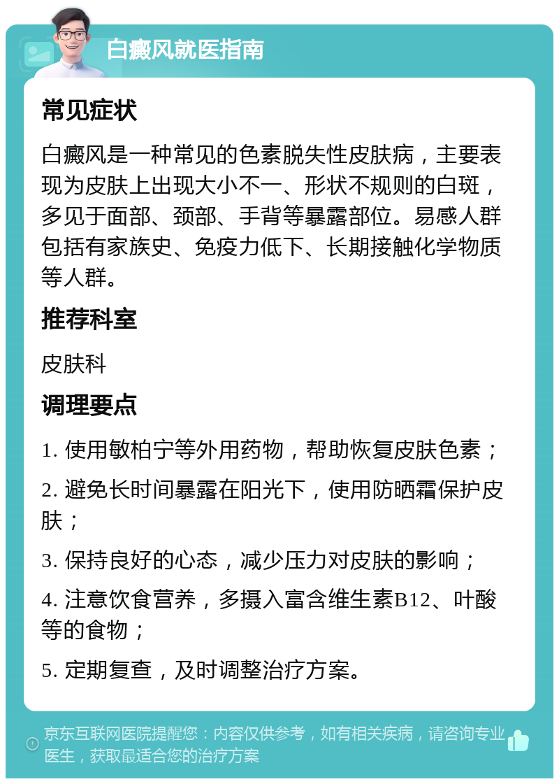 白癜风就医指南 常见症状 白癜风是一种常见的色素脱失性皮肤病，主要表现为皮肤上出现大小不一、形状不规则的白斑，多见于面部、颈部、手背等暴露部位。易感人群包括有家族史、免疫力低下、长期接触化学物质等人群。 推荐科室 皮肤科 调理要点 1. 使用敏柏宁等外用药物，帮助恢复皮肤色素； 2. 避免长时间暴露在阳光下，使用防晒霜保护皮肤； 3. 保持良好的心态，减少压力对皮肤的影响； 4. 注意饮食营养，多摄入富含维生素B12、叶酸等的食物； 5. 定期复查，及时调整治疗方案。