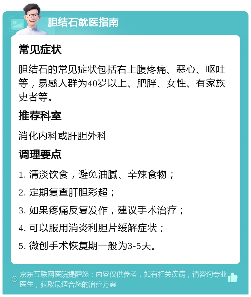 胆结石就医指南 常见症状 胆结石的常见症状包括右上腹疼痛、恶心、呕吐等，易感人群为40岁以上、肥胖、女性、有家族史者等。 推荐科室 消化内科或肝胆外科 调理要点 1. 清淡饮食，避免油腻、辛辣食物； 2. 定期复查肝胆彩超； 3. 如果疼痛反复发作，建议手术治疗； 4. 可以服用消炎利胆片缓解症状； 5. 微创手术恢复期一般为3-5天。