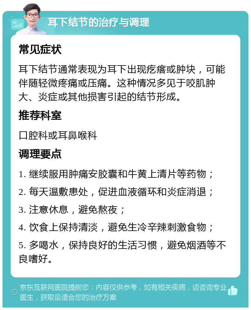 耳下结节的治疗与调理 常见症状 耳下结节通常表现为耳下出现疙瘩或肿块，可能伴随轻微疼痛或压痛。这种情况多见于咬肌肿大、炎症或其他损害引起的结节形成。 推荐科室 口腔科或耳鼻喉科 调理要点 1. 继续服用肿痛安胶囊和牛黄上清片等药物； 2. 每天温敷患处，促进血液循环和炎症消退； 3. 注意休息，避免熬夜； 4. 饮食上保持清淡，避免生冷辛辣刺激食物； 5. 多喝水，保持良好的生活习惯，避免烟酒等不良嗜好。