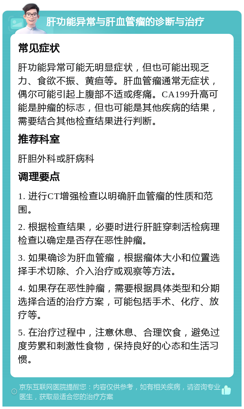 肝功能异常与肝血管瘤的诊断与治疗 常见症状 肝功能异常可能无明显症状，但也可能出现乏力、食欲不振、黄疸等。肝血管瘤通常无症状，偶尔可能引起上腹部不适或疼痛。CA199升高可能是肿瘤的标志，但也可能是其他疾病的结果，需要结合其他检查结果进行判断。 推荐科室 肝胆外科或肝病科 调理要点 1. 进行CT增强检查以明确肝血管瘤的性质和范围。 2. 根据检查结果，必要时进行肝脏穿刺活检病理检查以确定是否存在恶性肿瘤。 3. 如果确诊为肝血管瘤，根据瘤体大小和位置选择手术切除、介入治疗或观察等方法。 4. 如果存在恶性肿瘤，需要根据具体类型和分期选择合适的治疗方案，可能包括手术、化疗、放疗等。 5. 在治疗过程中，注意休息、合理饮食，避免过度劳累和刺激性食物，保持良好的心态和生活习惯。