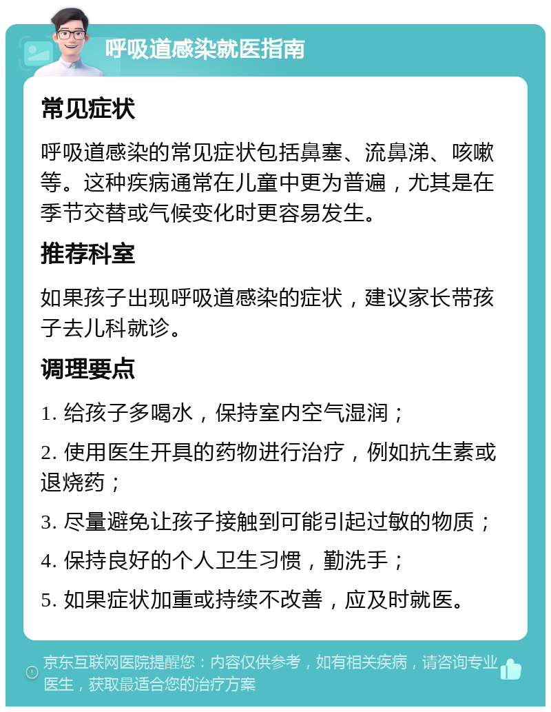 呼吸道感染就医指南 常见症状 呼吸道感染的常见症状包括鼻塞、流鼻涕、咳嗽等。这种疾病通常在儿童中更为普遍，尤其是在季节交替或气候变化时更容易发生。 推荐科室 如果孩子出现呼吸道感染的症状，建议家长带孩子去儿科就诊。 调理要点 1. 给孩子多喝水，保持室内空气湿润； 2. 使用医生开具的药物进行治疗，例如抗生素或退烧药； 3. 尽量避免让孩子接触到可能引起过敏的物质； 4. 保持良好的个人卫生习惯，勤洗手； 5. 如果症状加重或持续不改善，应及时就医。