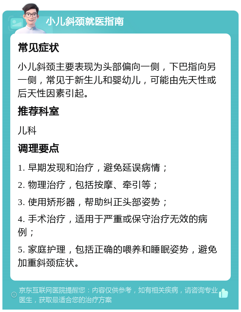 小儿斜颈就医指南 常见症状 小儿斜颈主要表现为头部偏向一侧，下巴指向另一侧，常见于新生儿和婴幼儿，可能由先天性或后天性因素引起。 推荐科室 儿科 调理要点 1. 早期发现和治疗，避免延误病情； 2. 物理治疗，包括按摩、牵引等； 3. 使用矫形器，帮助纠正头部姿势； 4. 手术治疗，适用于严重或保守治疗无效的病例； 5. 家庭护理，包括正确的喂养和睡眠姿势，避免加重斜颈症状。