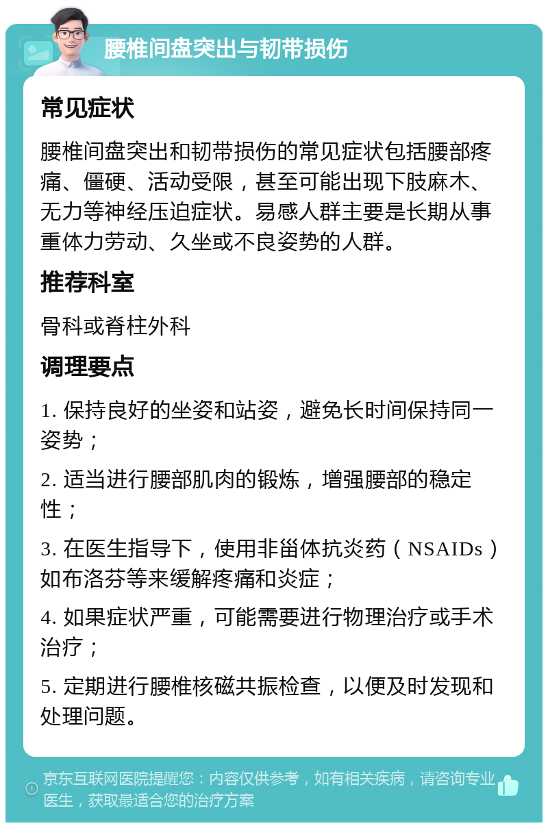 腰椎间盘突出与韧带损伤 常见症状 腰椎间盘突出和韧带损伤的常见症状包括腰部疼痛、僵硬、活动受限，甚至可能出现下肢麻木、无力等神经压迫症状。易感人群主要是长期从事重体力劳动、久坐或不良姿势的人群。 推荐科室 骨科或脊柱外科 调理要点 1. 保持良好的坐姿和站姿，避免长时间保持同一姿势； 2. 适当进行腰部肌肉的锻炼，增强腰部的稳定性； 3. 在医生指导下，使用非甾体抗炎药（NSAIDs）如布洛芬等来缓解疼痛和炎症； 4. 如果症状严重，可能需要进行物理治疗或手术治疗； 5. 定期进行腰椎核磁共振检查，以便及时发现和处理问题。