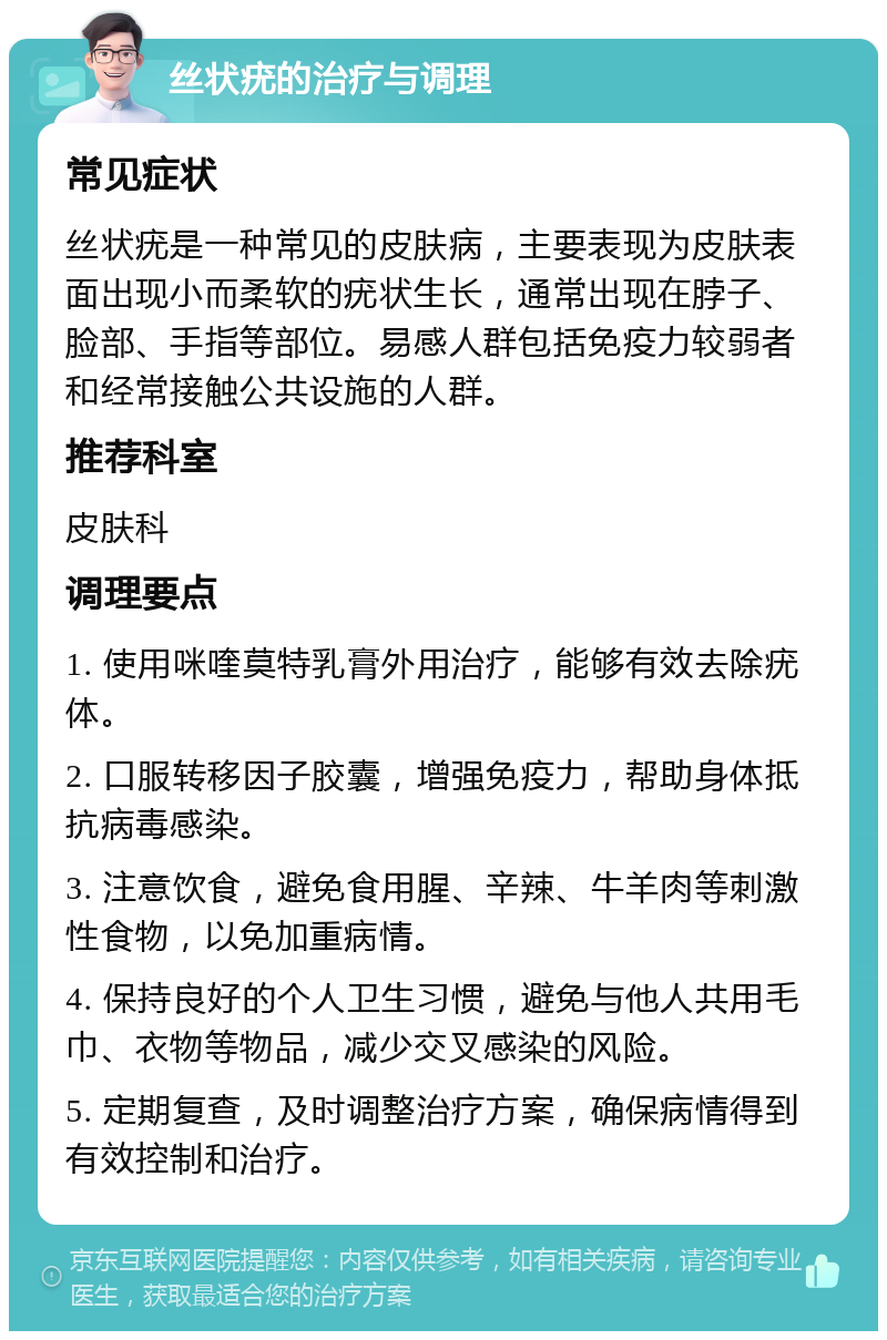 丝状疣的治疗与调理 常见症状 丝状疣是一种常见的皮肤病，主要表现为皮肤表面出现小而柔软的疣状生长，通常出现在脖子、脸部、手指等部位。易感人群包括免疫力较弱者和经常接触公共设施的人群。 推荐科室 皮肤科 调理要点 1. 使用咪喹莫特乳膏外用治疗，能够有效去除疣体。 2. 口服转移因子胶囊，增强免疫力，帮助身体抵抗病毒感染。 3. 注意饮食，避免食用腥、辛辣、牛羊肉等刺激性食物，以免加重病情。 4. 保持良好的个人卫生习惯，避免与他人共用毛巾、衣物等物品，减少交叉感染的风险。 5. 定期复查，及时调整治疗方案，确保病情得到有效控制和治疗。