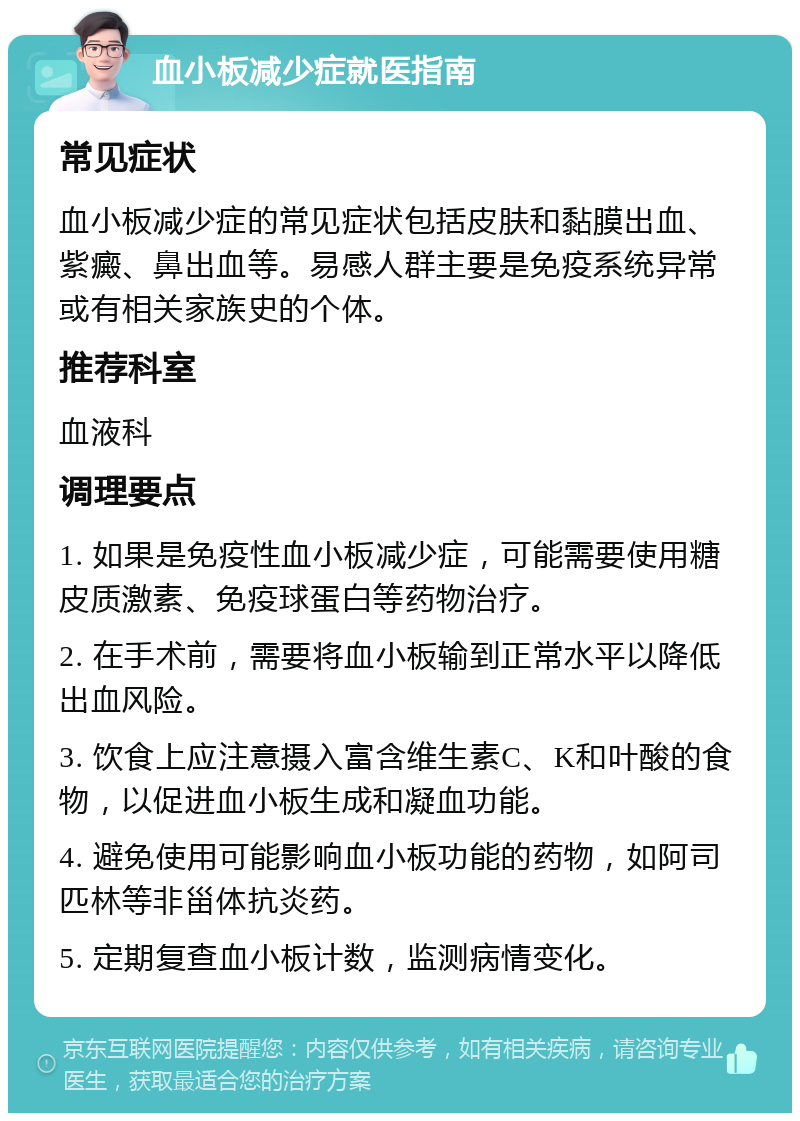 血小板减少症就医指南 常见症状 血小板减少症的常见症状包括皮肤和黏膜出血、紫癜、鼻出血等。易感人群主要是免疫系统异常或有相关家族史的个体。 推荐科室 血液科 调理要点 1. 如果是免疫性血小板减少症，可能需要使用糖皮质激素、免疫球蛋白等药物治疗。 2. 在手术前，需要将血小板输到正常水平以降低出血风险。 3. 饮食上应注意摄入富含维生素C、K和叶酸的食物，以促进血小板生成和凝血功能。 4. 避免使用可能影响血小板功能的药物，如阿司匹林等非甾体抗炎药。 5. 定期复查血小板计数，监测病情变化。