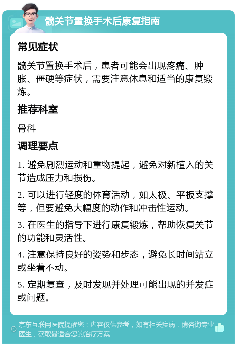 髋关节置换手术后康复指南 常见症状 髋关节置换手术后，患者可能会出现疼痛、肿胀、僵硬等症状，需要注意休息和适当的康复锻炼。 推荐科室 骨科 调理要点 1. 避免剧烈运动和重物提起，避免对新植入的关节造成压力和损伤。 2. 可以进行轻度的体育活动，如太极、平板支撑等，但要避免大幅度的动作和冲击性运动。 3. 在医生的指导下进行康复锻炼，帮助恢复关节的功能和灵活性。 4. 注意保持良好的姿势和步态，避免长时间站立或坐着不动。 5. 定期复查，及时发现并处理可能出现的并发症或问题。