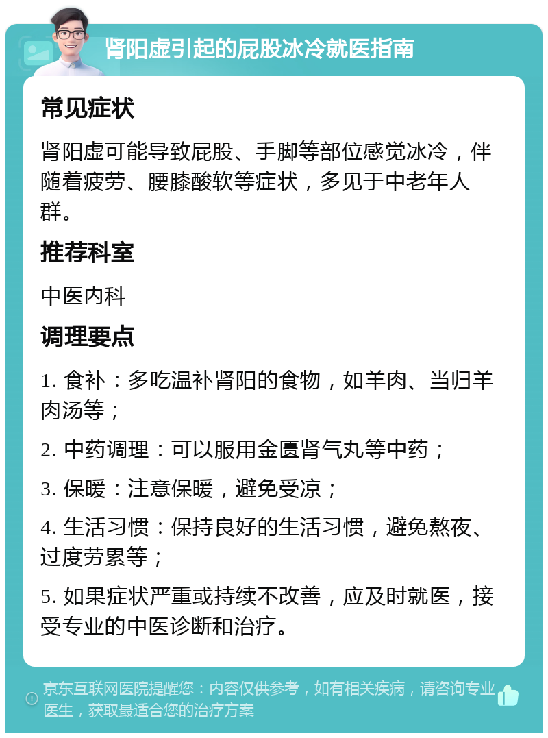 肾阳虚引起的屁股冰冷就医指南 常见症状 肾阳虚可能导致屁股、手脚等部位感觉冰冷，伴随着疲劳、腰膝酸软等症状，多见于中老年人群。 推荐科室 中医内科 调理要点 1. 食补：多吃温补肾阳的食物，如羊肉、当归羊肉汤等； 2. 中药调理：可以服用金匮肾气丸等中药； 3. 保暖：注意保暖，避免受凉； 4. 生活习惯：保持良好的生活习惯，避免熬夜、过度劳累等； 5. 如果症状严重或持续不改善，应及时就医，接受专业的中医诊断和治疗。