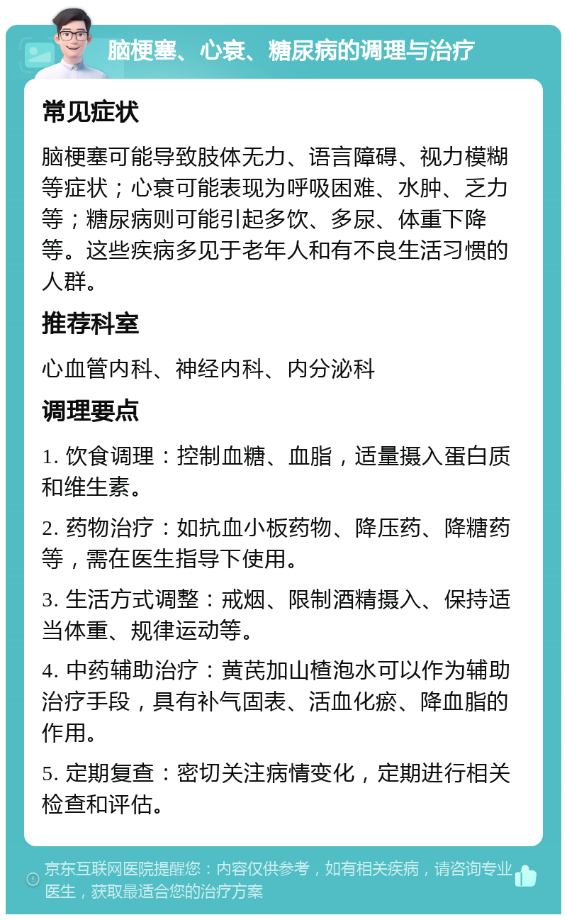 脑梗塞、心衰、糖尿病的调理与治疗 常见症状 脑梗塞可能导致肢体无力、语言障碍、视力模糊等症状；心衰可能表现为呼吸困难、水肿、乏力等；糖尿病则可能引起多饮、多尿、体重下降等。这些疾病多见于老年人和有不良生活习惯的人群。 推荐科室 心血管内科、神经内科、内分泌科 调理要点 1. 饮食调理：控制血糖、血脂，适量摄入蛋白质和维生素。 2. 药物治疗：如抗血小板药物、降压药、降糖药等，需在医生指导下使用。 3. 生活方式调整：戒烟、限制酒精摄入、保持适当体重、规律运动等。 4. 中药辅助治疗：黄芪加山楂泡水可以作为辅助治疗手段，具有补气固表、活血化瘀、降血脂的作用。 5. 定期复查：密切关注病情变化，定期进行相关检查和评估。