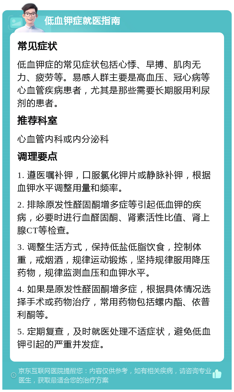 低血钾症就医指南 常见症状 低血钾症的常见症状包括心悸、早搏、肌肉无力、疲劳等。易感人群主要是高血压、冠心病等心血管疾病患者，尤其是那些需要长期服用利尿剂的患者。 推荐科室 心血管内科或内分泌科 调理要点 1. 遵医嘱补钾，口服氯化钾片或静脉补钾，根据血钾水平调整用量和频率。 2. 排除原发性醛固酮增多症等引起低血钾的疾病，必要时进行血醛固酮、肾素活性比值、肾上腺CT等检查。 3. 调整生活方式，保持低盐低脂饮食，控制体重，戒烟酒，规律运动锻炼，坚持规律服用降压药物，规律监测血压和血钾水平。 4. 如果是原发性醛固酮增多症，根据具体情况选择手术或药物治疗，常用药物包括螺内酯、依普利酮等。 5. 定期复查，及时就医处理不适症状，避免低血钾引起的严重并发症。