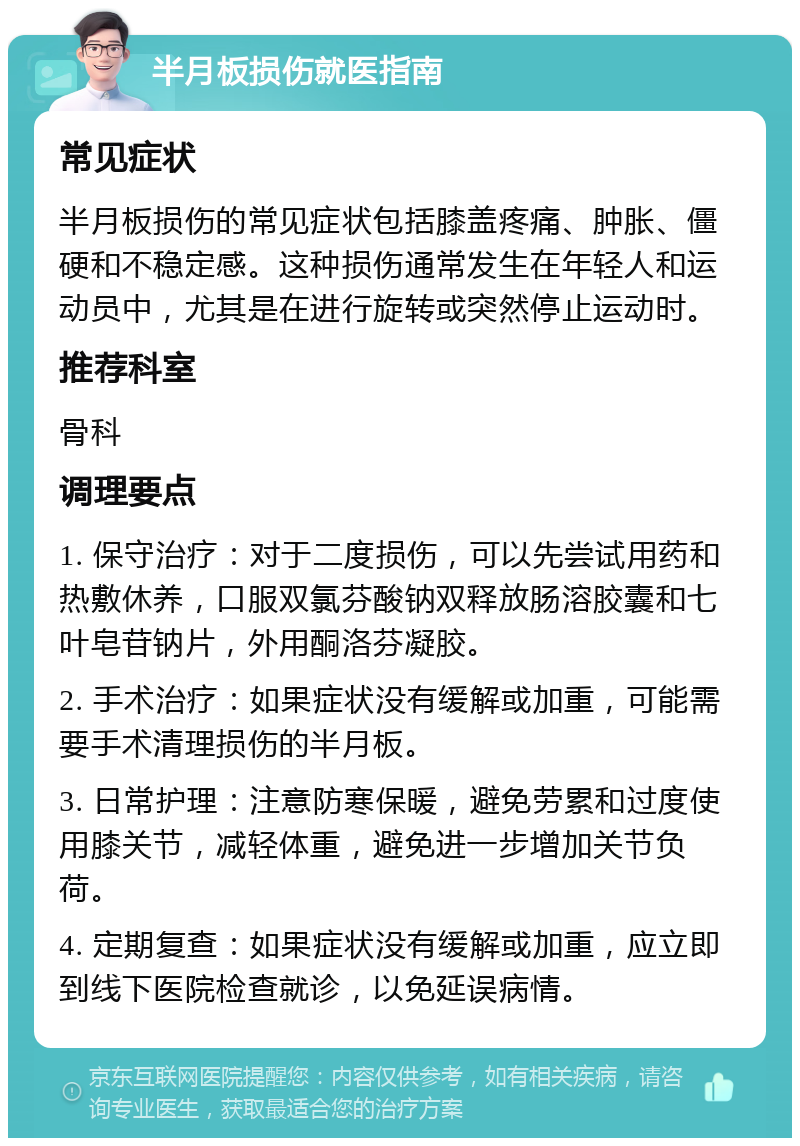 半月板损伤就医指南 常见症状 半月板损伤的常见症状包括膝盖疼痛、肿胀、僵硬和不稳定感。这种损伤通常发生在年轻人和运动员中，尤其是在进行旋转或突然停止运动时。 推荐科室 骨科 调理要点 1. 保守治疗：对于二度损伤，可以先尝试用药和热敷休养，口服双氯芬酸钠双释放肠溶胶囊和七叶皂苷钠片，外用酮洛芬凝胶。 2. 手术治疗：如果症状没有缓解或加重，可能需要手术清理损伤的半月板。 3. 日常护理：注意防寒保暖，避免劳累和过度使用膝关节，减轻体重，避免进一步增加关节负荷。 4. 定期复查：如果症状没有缓解或加重，应立即到线下医院检查就诊，以免延误病情。