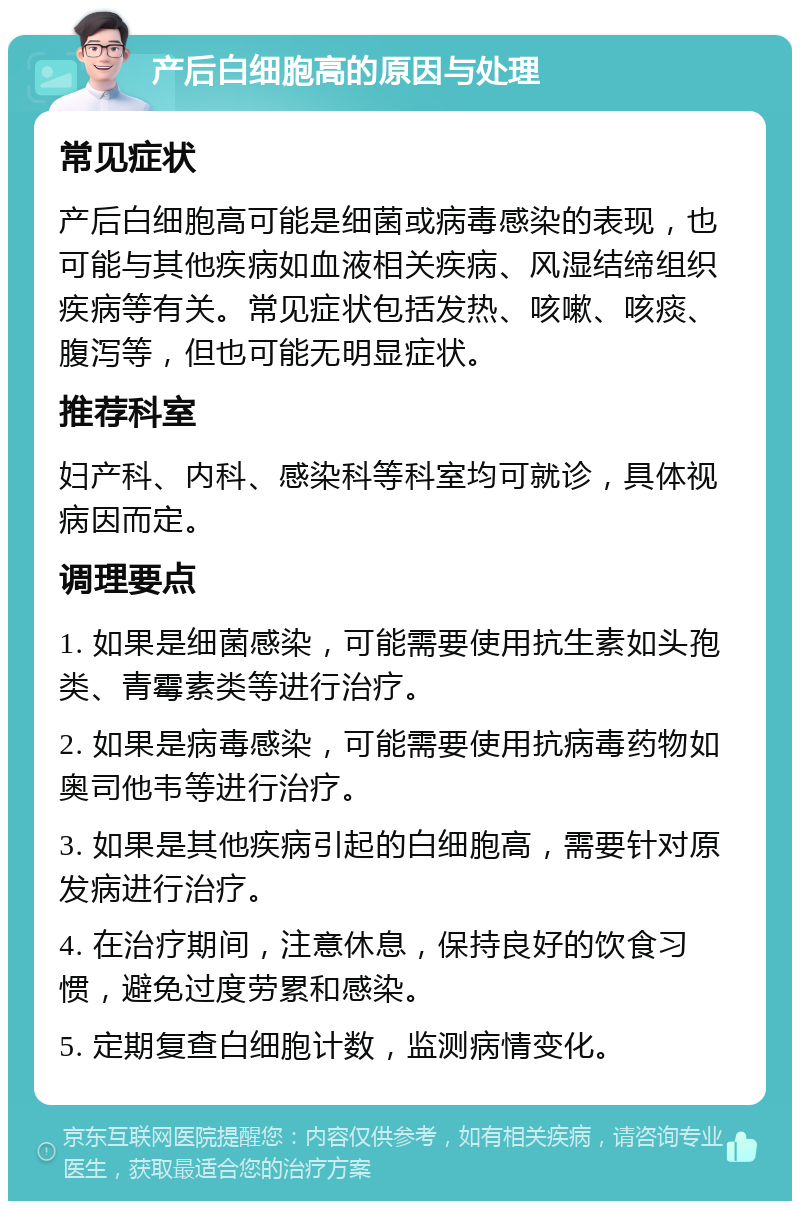 产后白细胞高的原因与处理 常见症状 产后白细胞高可能是细菌或病毒感染的表现，也可能与其他疾病如血液相关疾病、风湿结缔组织疾病等有关。常见症状包括发热、咳嗽、咳痰、腹泻等，但也可能无明显症状。 推荐科室 妇产科、内科、感染科等科室均可就诊，具体视病因而定。 调理要点 1. 如果是细菌感染，可能需要使用抗生素如头孢类、青霉素类等进行治疗。 2. 如果是病毒感染，可能需要使用抗病毒药物如奥司他韦等进行治疗。 3. 如果是其他疾病引起的白细胞高，需要针对原发病进行治疗。 4. 在治疗期间，注意休息，保持良好的饮食习惯，避免过度劳累和感染。 5. 定期复查白细胞计数，监测病情变化。