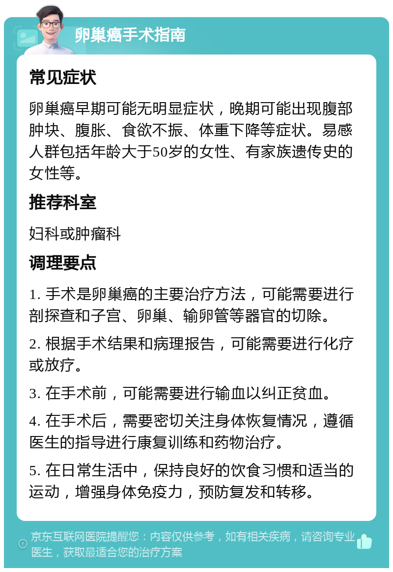 卵巢癌手术指南 常见症状 卵巢癌早期可能无明显症状，晚期可能出现腹部肿块、腹胀、食欲不振、体重下降等症状。易感人群包括年龄大于50岁的女性、有家族遗传史的女性等。 推荐科室 妇科或肿瘤科 调理要点 1. 手术是卵巢癌的主要治疗方法，可能需要进行剖探查和子宫、卵巢、输卵管等器官的切除。 2. 根据手术结果和病理报告，可能需要进行化疗或放疗。 3. 在手术前，可能需要进行输血以纠正贫血。 4. 在手术后，需要密切关注身体恢复情况，遵循医生的指导进行康复训练和药物治疗。 5. 在日常生活中，保持良好的饮食习惯和适当的运动，增强身体免疫力，预防复发和转移。