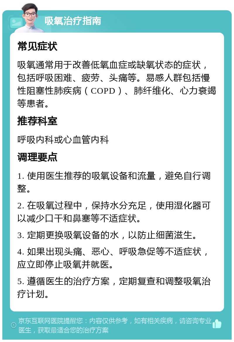 吸氧治疗指南 常见症状 吸氧通常用于改善低氧血症或缺氧状态的症状，包括呼吸困难、疲劳、头痛等。易感人群包括慢性阻塞性肺疾病（COPD）、肺纤维化、心力衰竭等患者。 推荐科室 呼吸内科或心血管内科 调理要点 1. 使用医生推荐的吸氧设备和流量，避免自行调整。 2. 在吸氧过程中，保持水分充足，使用湿化器可以减少口干和鼻塞等不适症状。 3. 定期更换吸氧设备的水，以防止细菌滋生。 4. 如果出现头痛、恶心、呼吸急促等不适症状，应立即停止吸氧并就医。 5. 遵循医生的治疗方案，定期复查和调整吸氧治疗计划。