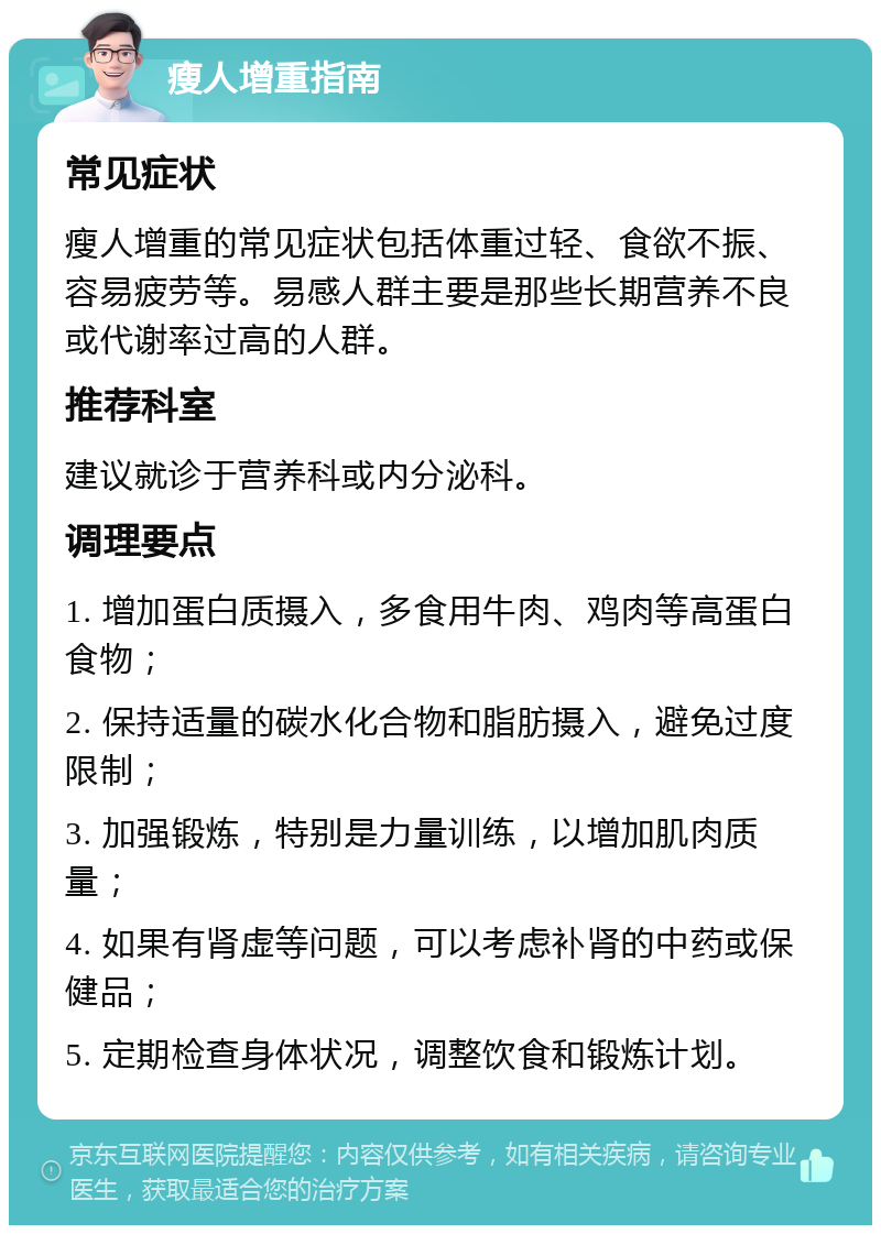 瘦人增重指南 常见症状 瘦人增重的常见症状包括体重过轻、食欲不振、容易疲劳等。易感人群主要是那些长期营养不良或代谢率过高的人群。 推荐科室 建议就诊于营养科或内分泌科。 调理要点 1. 增加蛋白质摄入，多食用牛肉、鸡肉等高蛋白食物； 2. 保持适量的碳水化合物和脂肪摄入，避免过度限制； 3. 加强锻炼，特别是力量训练，以增加肌肉质量； 4. 如果有肾虚等问题，可以考虑补肾的中药或保健品； 5. 定期检查身体状况，调整饮食和锻炼计划。