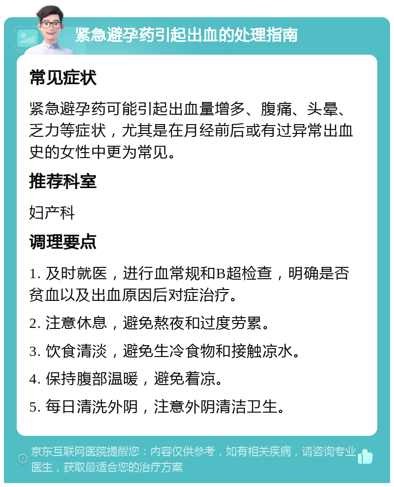 紧急避孕药引起出血的处理指南 常见症状 紧急避孕药可能引起出血量增多、腹痛、头晕、乏力等症状，尤其是在月经前后或有过异常出血史的女性中更为常见。 推荐科室 妇产科 调理要点 1. 及时就医，进行血常规和B超检查，明确是否贫血以及出血原因后对症治疗。 2. 注意休息，避免熬夜和过度劳累。 3. 饮食清淡，避免生冷食物和接触凉水。 4. 保持腹部温暖，避免着凉。 5. 每日清洗外阴，注意外阴清洁卫生。