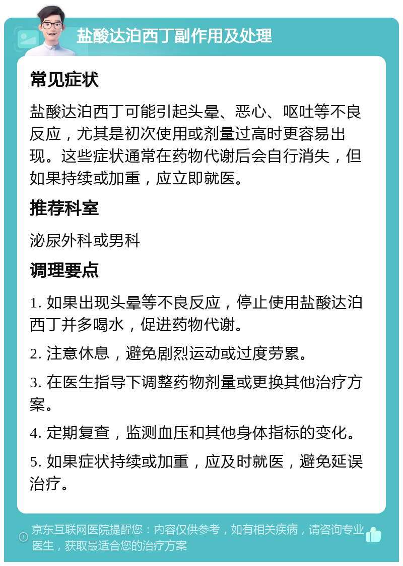 盐酸达泊西丁副作用及处理 常见症状 盐酸达泊西丁可能引起头晕、恶心、呕吐等不良反应，尤其是初次使用或剂量过高时更容易出现。这些症状通常在药物代谢后会自行消失，但如果持续或加重，应立即就医。 推荐科室 泌尿外科或男科 调理要点 1. 如果出现头晕等不良反应，停止使用盐酸达泊西丁并多喝水，促进药物代谢。 2. 注意休息，避免剧烈运动或过度劳累。 3. 在医生指导下调整药物剂量或更换其他治疗方案。 4. 定期复查，监测血压和其他身体指标的变化。 5. 如果症状持续或加重，应及时就医，避免延误治疗。