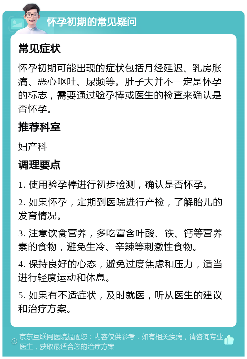 怀孕初期的常见疑问 常见症状 怀孕初期可能出现的症状包括月经延迟、乳房胀痛、恶心呕吐、尿频等。肚子大并不一定是怀孕的标志，需要通过验孕棒或医生的检查来确认是否怀孕。 推荐科室 妇产科 调理要点 1. 使用验孕棒进行初步检测，确认是否怀孕。 2. 如果怀孕，定期到医院进行产检，了解胎儿的发育情况。 3. 注意饮食营养，多吃富含叶酸、铁、钙等营养素的食物，避免生冷、辛辣等刺激性食物。 4. 保持良好的心态，避免过度焦虑和压力，适当进行轻度运动和休息。 5. 如果有不适症状，及时就医，听从医生的建议和治疗方案。