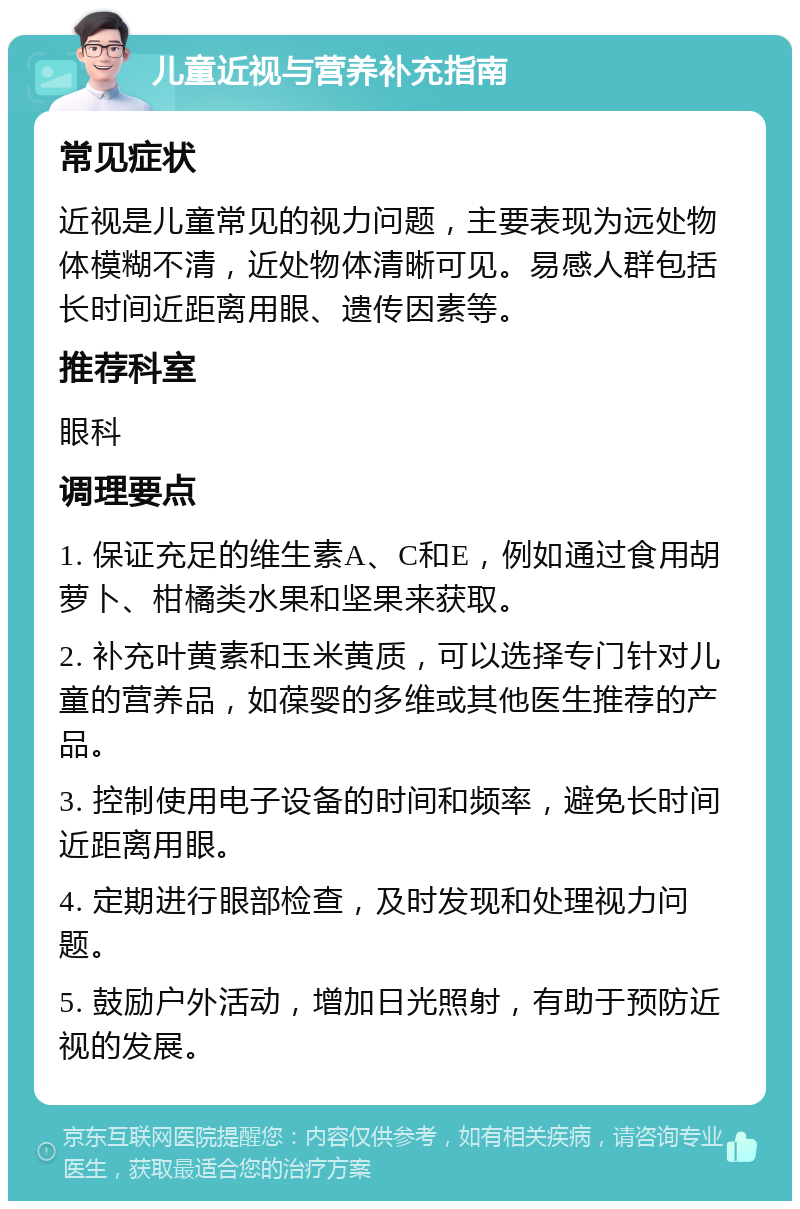 儿童近视与营养补充指南 常见症状 近视是儿童常见的视力问题，主要表现为远处物体模糊不清，近处物体清晰可见。易感人群包括长时间近距离用眼、遗传因素等。 推荐科室 眼科 调理要点 1. 保证充足的维生素A、C和E，例如通过食用胡萝卜、柑橘类水果和坚果来获取。 2. 补充叶黄素和玉米黄质，可以选择专门针对儿童的营养品，如葆婴的多维或其他医生推荐的产品。 3. 控制使用电子设备的时间和频率，避免长时间近距离用眼。 4. 定期进行眼部检查，及时发现和处理视力问题。 5. 鼓励户外活动，增加日光照射，有助于预防近视的发展。