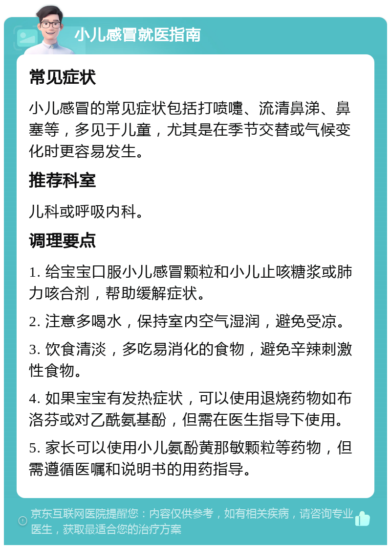 小儿感冒就医指南 常见症状 小儿感冒的常见症状包括打喷嚏、流清鼻涕、鼻塞等，多见于儿童，尤其是在季节交替或气候变化时更容易发生。 推荐科室 儿科或呼吸内科。 调理要点 1. 给宝宝口服小儿感冒颗粒和小儿止咳糖浆或肺力咳合剂，帮助缓解症状。 2. 注意多喝水，保持室内空气湿润，避免受凉。 3. 饮食清淡，多吃易消化的食物，避免辛辣刺激性食物。 4. 如果宝宝有发热症状，可以使用退烧药物如布洛芬或对乙酰氨基酚，但需在医生指导下使用。 5. 家长可以使用小儿氨酚黄那敏颗粒等药物，但需遵循医嘱和说明书的用药指导。