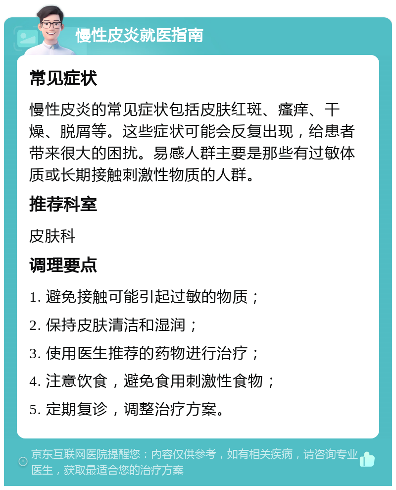 慢性皮炎就医指南 常见症状 慢性皮炎的常见症状包括皮肤红斑、瘙痒、干燥、脱屑等。这些症状可能会反复出现，给患者带来很大的困扰。易感人群主要是那些有过敏体质或长期接触刺激性物质的人群。 推荐科室 皮肤科 调理要点 1. 避免接触可能引起过敏的物质； 2. 保持皮肤清洁和湿润； 3. 使用医生推荐的药物进行治疗； 4. 注意饮食，避免食用刺激性食物； 5. 定期复诊，调整治疗方案。