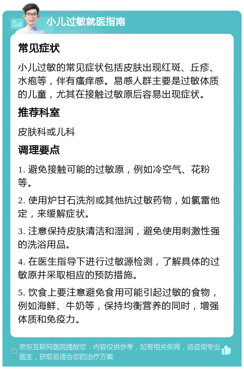 小儿过敏就医指南 常见症状 小儿过敏的常见症状包括皮肤出现红斑、丘疹、水疱等，伴有瘙痒感。易感人群主要是过敏体质的儿童，尤其在接触过敏原后容易出现症状。 推荐科室 皮肤科或儿科 调理要点 1. 避免接触可能的过敏原，例如冷空气、花粉等。 2. 使用炉甘石洗剂或其他抗过敏药物，如氯雷他定，来缓解症状。 3. 注意保持皮肤清洁和湿润，避免使用刺激性强的洗浴用品。 4. 在医生指导下进行过敏源检测，了解具体的过敏原并采取相应的预防措施。 5. 饮食上要注意避免食用可能引起过敏的食物，例如海鲜、牛奶等，保持均衡营养的同时，增强体质和免疫力。