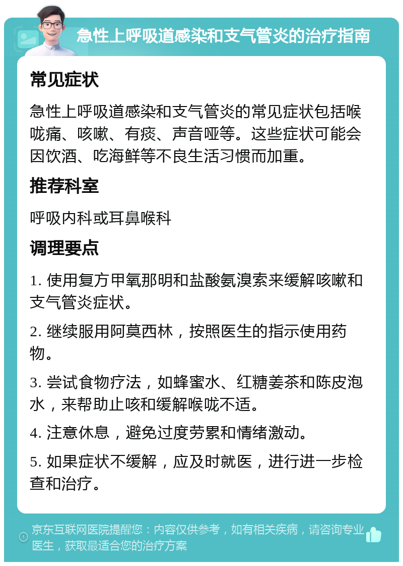 急性上呼吸道感染和支气管炎的治疗指南 常见症状 急性上呼吸道感染和支气管炎的常见症状包括喉咙痛、咳嗽、有痰、声音哑等。这些症状可能会因饮酒、吃海鲜等不良生活习惯而加重。 推荐科室 呼吸内科或耳鼻喉科 调理要点 1. 使用复方甲氧那明和盐酸氨溴索来缓解咳嗽和支气管炎症状。 2. 继续服用阿莫西林，按照医生的指示使用药物。 3. 尝试食物疗法，如蜂蜜水、红糖姜茶和陈皮泡水，来帮助止咳和缓解喉咙不适。 4. 注意休息，避免过度劳累和情绪激动。 5. 如果症状不缓解，应及时就医，进行进一步检查和治疗。