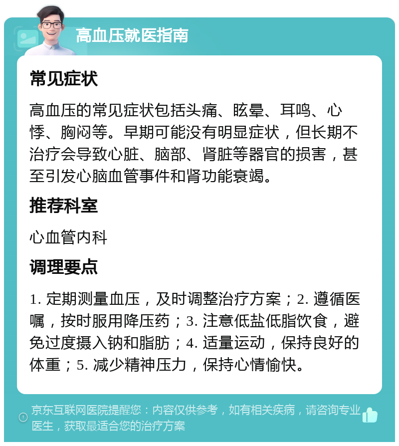 高血压就医指南 常见症状 高血压的常见症状包括头痛、眩晕、耳鸣、心悸、胸闷等。早期可能没有明显症状，但长期不治疗会导致心脏、脑部、肾脏等器官的损害，甚至引发心脑血管事件和肾功能衰竭。 推荐科室 心血管内科 调理要点 1. 定期测量血压，及时调整治疗方案；2. 遵循医嘱，按时服用降压药；3. 注意低盐低脂饮食，避免过度摄入钠和脂肪；4. 适量运动，保持良好的体重；5. 减少精神压力，保持心情愉快。