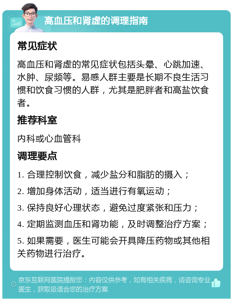 高血压和肾虚的调理指南 常见症状 高血压和肾虚的常见症状包括头晕、心跳加速、水肿、尿频等。易感人群主要是长期不良生活习惯和饮食习惯的人群，尤其是肥胖者和高盐饮食者。 推荐科室 内科或心血管科 调理要点 1. 合理控制饮食，减少盐分和脂肪的摄入； 2. 增加身体活动，适当进行有氧运动； 3. 保持良好心理状态，避免过度紧张和压力； 4. 定期监测血压和肾功能，及时调整治疗方案； 5. 如果需要，医生可能会开具降压药物或其他相关药物进行治疗。