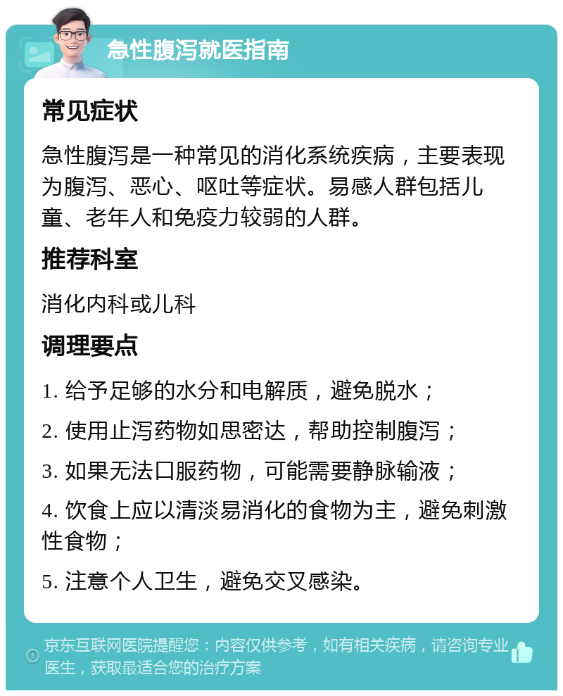 急性腹泻就医指南 常见症状 急性腹泻是一种常见的消化系统疾病，主要表现为腹泻、恶心、呕吐等症状。易感人群包括儿童、老年人和免疫力较弱的人群。 推荐科室 消化内科或儿科 调理要点 1. 给予足够的水分和电解质，避免脱水； 2. 使用止泻药物如思密达，帮助控制腹泻； 3. 如果无法口服药物，可能需要静脉输液； 4. 饮食上应以清淡易消化的食物为主，避免刺激性食物； 5. 注意个人卫生，避免交叉感染。