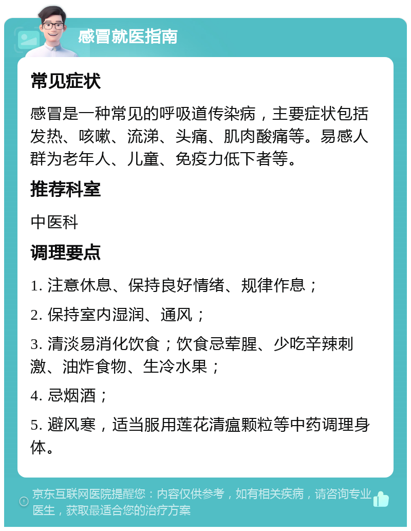 感冒就医指南 常见症状 感冒是一种常见的呼吸道传染病，主要症状包括发热、咳嗽、流涕、头痛、肌肉酸痛等。易感人群为老年人、儿童、免疫力低下者等。 推荐科室 中医科 调理要点 1. 注意休息、保持良好情绪、规律作息； 2. 保持室内湿润、通风； 3. 清淡易消化饮食；饮食忌荤腥、少吃辛辣刺激、油炸食物、生冷水果； 4. 忌烟酒； 5. 避风寒，适当服用莲花清瘟颗粒等中药调理身体。