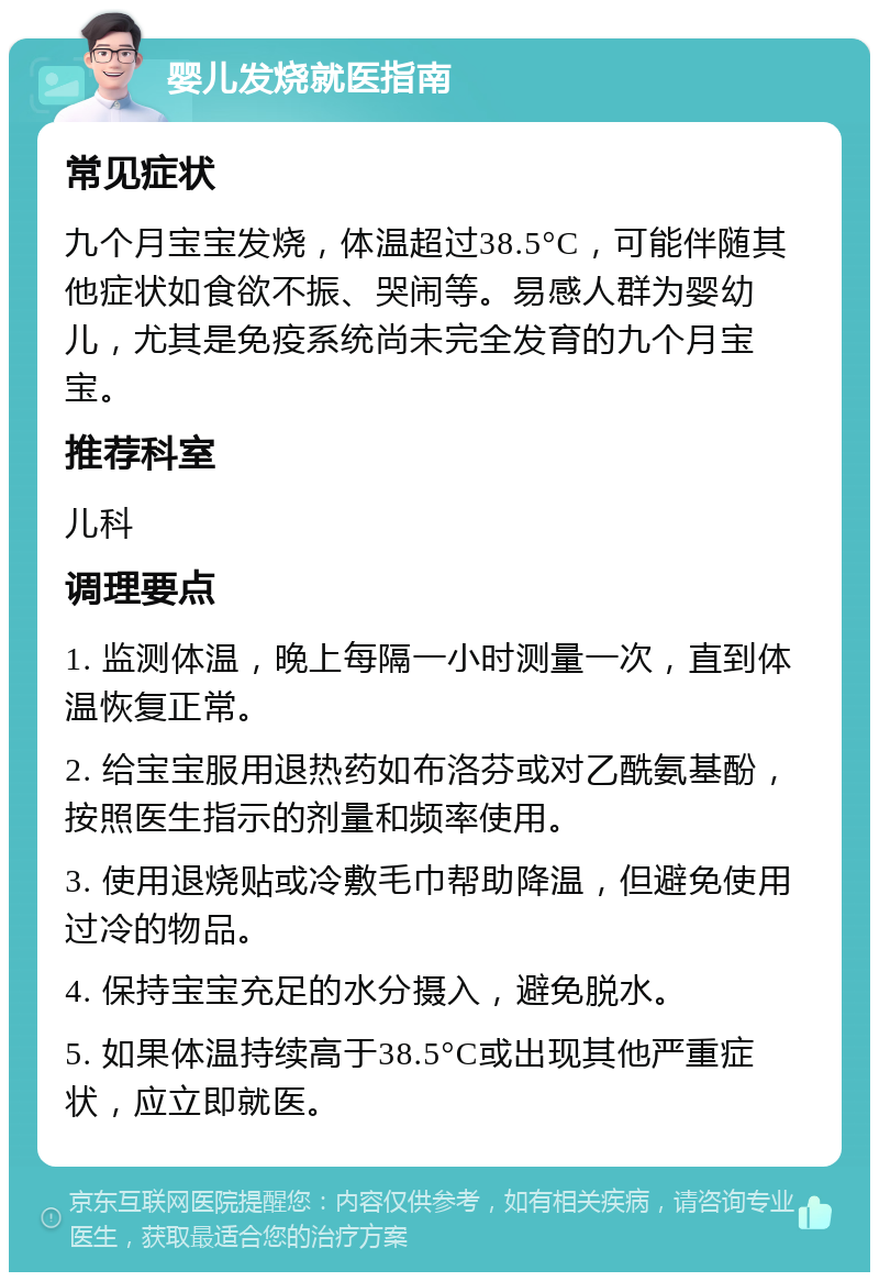 婴儿发烧就医指南 常见症状 九个月宝宝发烧，体温超过38.5°C，可能伴随其他症状如食欲不振、哭闹等。易感人群为婴幼儿，尤其是免疫系统尚未完全发育的九个月宝宝。 推荐科室 儿科 调理要点 1. 监测体温，晚上每隔一小时测量一次，直到体温恢复正常。 2. 给宝宝服用退热药如布洛芬或对乙酰氨基酚，按照医生指示的剂量和频率使用。 3. 使用退烧贴或冷敷毛巾帮助降温，但避免使用过冷的物品。 4. 保持宝宝充足的水分摄入，避免脱水。 5. 如果体温持续高于38.5°C或出现其他严重症状，应立即就医。