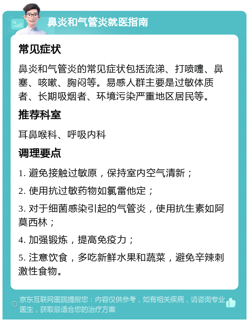 鼻炎和气管炎就医指南 常见症状 鼻炎和气管炎的常见症状包括流涕、打喷嚏、鼻塞、咳嗽、胸闷等。易感人群主要是过敏体质者、长期吸烟者、环境污染严重地区居民等。 推荐科室 耳鼻喉科、呼吸内科 调理要点 1. 避免接触过敏原，保持室内空气清新； 2. 使用抗过敏药物如氯雷他定； 3. 对于细菌感染引起的气管炎，使用抗生素如阿莫西林； 4. 加强锻炼，提高免疫力； 5. 注意饮食，多吃新鲜水果和蔬菜，避免辛辣刺激性食物。