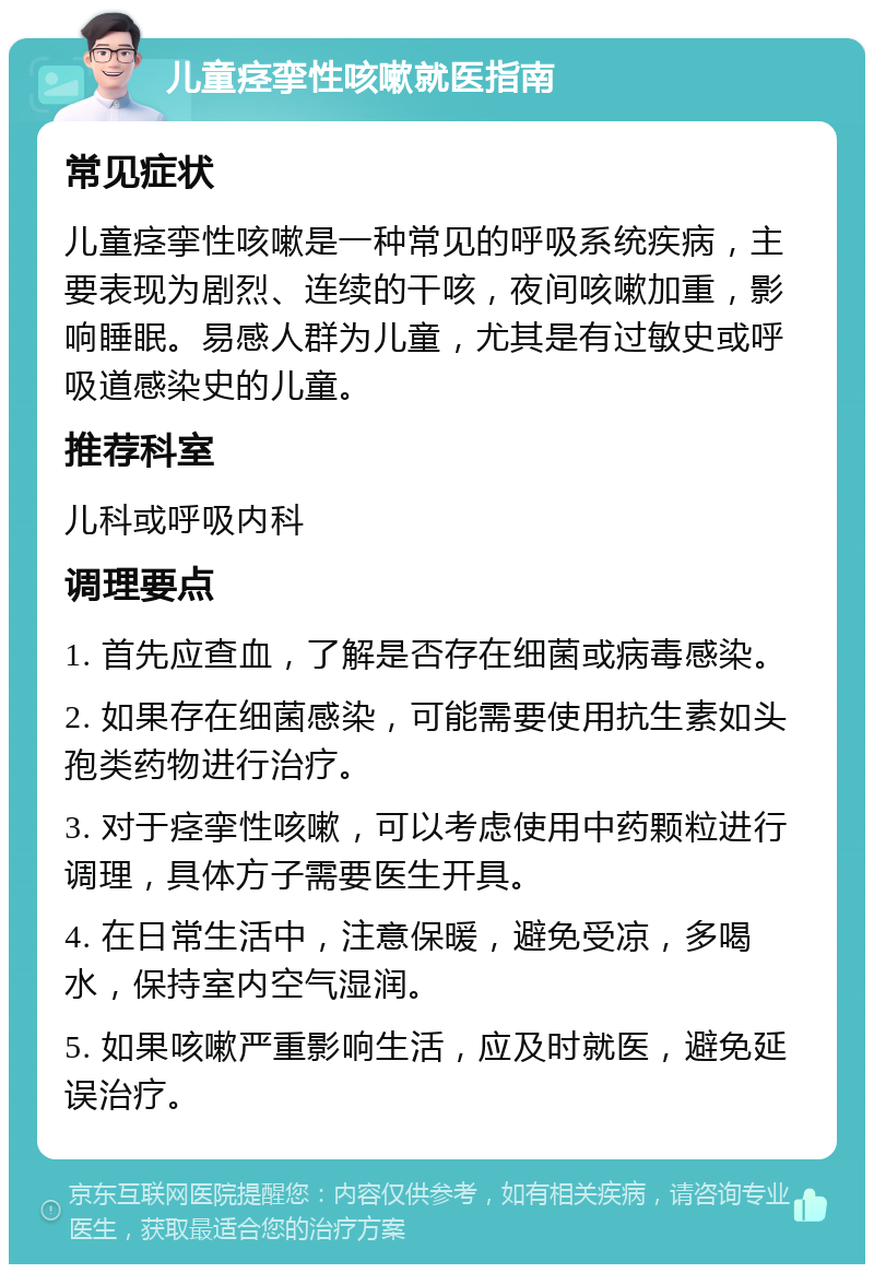 儿童痉挛性咳嗽就医指南 常见症状 儿童痉挛性咳嗽是一种常见的呼吸系统疾病，主要表现为剧烈、连续的干咳，夜间咳嗽加重，影响睡眠。易感人群为儿童，尤其是有过敏史或呼吸道感染史的儿童。 推荐科室 儿科或呼吸内科 调理要点 1. 首先应查血，了解是否存在细菌或病毒感染。 2. 如果存在细菌感染，可能需要使用抗生素如头孢类药物进行治疗。 3. 对于痉挛性咳嗽，可以考虑使用中药颗粒进行调理，具体方子需要医生开具。 4. 在日常生活中，注意保暖，避免受凉，多喝水，保持室内空气湿润。 5. 如果咳嗽严重影响生活，应及时就医，避免延误治疗。