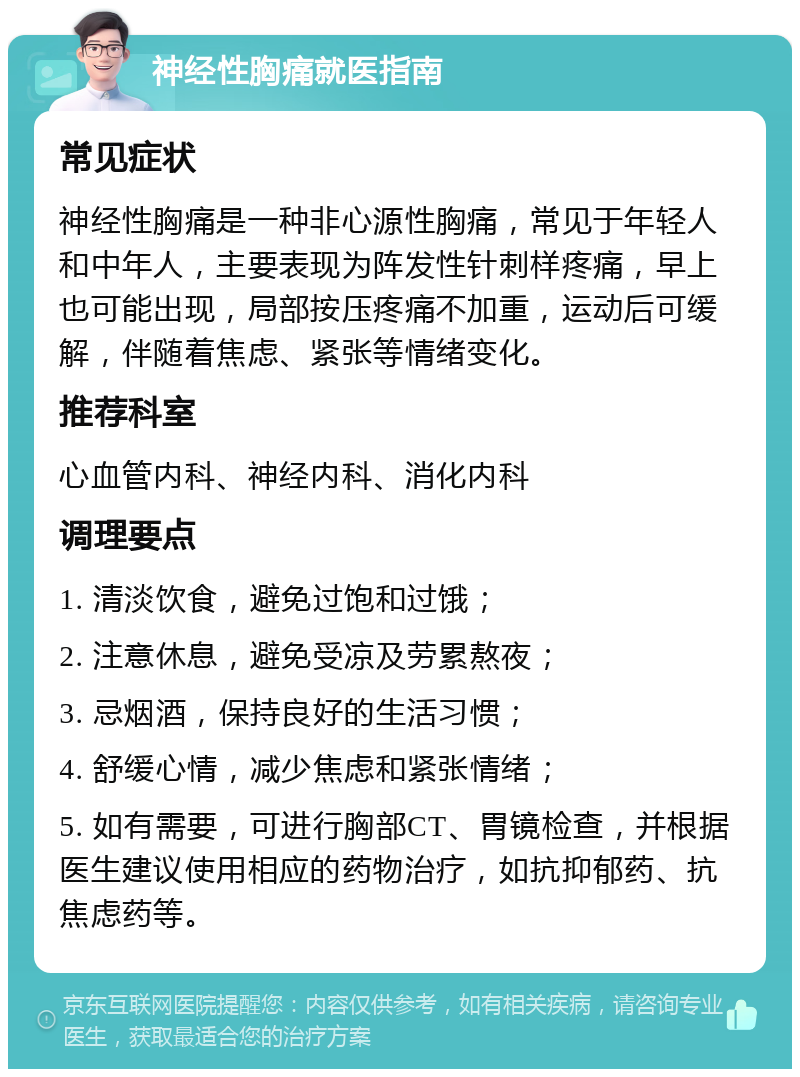 神经性胸痛就医指南 常见症状 神经性胸痛是一种非心源性胸痛，常见于年轻人和中年人，主要表现为阵发性针刺样疼痛，早上也可能出现，局部按压疼痛不加重，运动后可缓解，伴随着焦虑、紧张等情绪变化。 推荐科室 心血管内科、神经内科、消化内科 调理要点 1. 清淡饮食，避免过饱和过饿； 2. 注意休息，避免受凉及劳累熬夜； 3. 忌烟酒，保持良好的生活习惯； 4. 舒缓心情，减少焦虑和紧张情绪； 5. 如有需要，可进行胸部CT、胃镜检查，并根据医生建议使用相应的药物治疗，如抗抑郁药、抗焦虑药等。