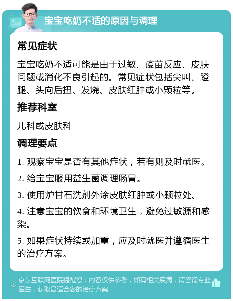 宝宝吃奶不适的原因与调理 常见症状 宝宝吃奶不适可能是由于过敏、疫苗反应、皮肤问题或消化不良引起的。常见症状包括尖叫、蹬腿、头向后扭、发烧、皮肤红肿或小颗粒等。 推荐科室 儿科或皮肤科 调理要点 1. 观察宝宝是否有其他症状，若有则及时就医。 2. 给宝宝服用益生菌调理肠胃。 3. 使用炉甘石洗剂外涂皮肤红肿或小颗粒处。 4. 注意宝宝的饮食和环境卫生，避免过敏源和感染。 5. 如果症状持续或加重，应及时就医并遵循医生的治疗方案。