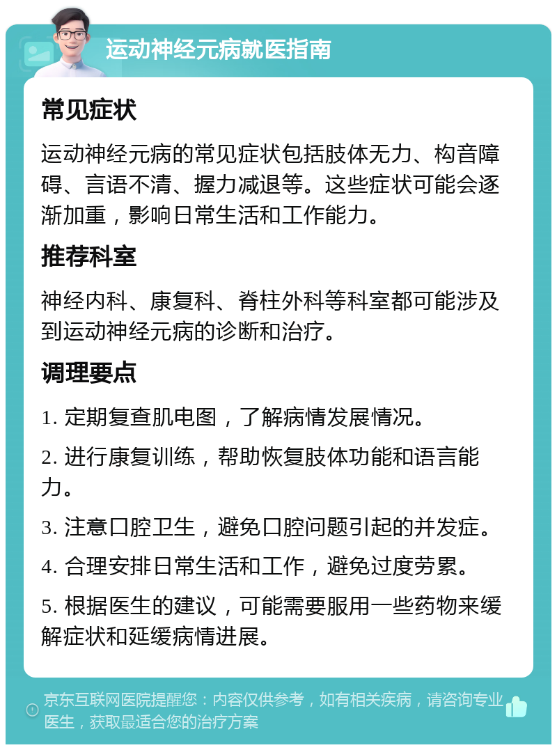 运动神经元病就医指南 常见症状 运动神经元病的常见症状包括肢体无力、构音障碍、言语不清、握力减退等。这些症状可能会逐渐加重，影响日常生活和工作能力。 推荐科室 神经内科、康复科、脊柱外科等科室都可能涉及到运动神经元病的诊断和治疗。 调理要点 1. 定期复查肌电图，了解病情发展情况。 2. 进行康复训练，帮助恢复肢体功能和语言能力。 3. 注意口腔卫生，避免口腔问题引起的并发症。 4. 合理安排日常生活和工作，避免过度劳累。 5. 根据医生的建议，可能需要服用一些药物来缓解症状和延缓病情进展。