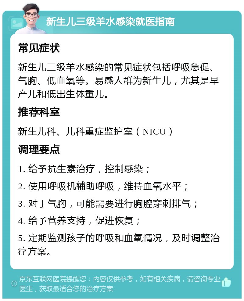 新生儿三级羊水感染就医指南 常见症状 新生儿三级羊水感染的常见症状包括呼吸急促、气胸、低血氧等。易感人群为新生儿，尤其是早产儿和低出生体重儿。 推荐科室 新生儿科、儿科重症监护室（NICU） 调理要点 1. 给予抗生素治疗，控制感染； 2. 使用呼吸机辅助呼吸，维持血氧水平； 3. 对于气胸，可能需要进行胸腔穿刺排气； 4. 给予营养支持，促进恢复； 5. 定期监测孩子的呼吸和血氧情况，及时调整治疗方案。